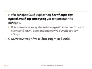ΦΑΤΣΗ ΑΘΑΝΑΣΙΑ ΦΙΛΟΛΟΓΟΣ23
 Η νέα φιλοβασιλική κυβέρνηση δεν τήρησε την
προεκλογική της υπόσχεση για τερματισμό του
πολέμου.
 Ο Κωνσταντίνος και η νέα πολιτική ηγεσία πίστευαν ότι η νίκη
ήταν κοντά και γι’ αυτό αποφάσισαν να συνεχίσουν τον
πόλεμο.
 Ο Κωνσταντίνος πήγε ο ίδιος στη Μικρά Ασία.
 