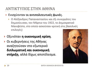 ΑΝΤΙΚΤΥΠΟΣ ΣΤΗΝ ΑΘΗΝΑ
ΦΑΤΣΗ ΑΘΑΝΑΣΙΑ ΦΙΛΟΛΟΓΟΣ29
 Ενισχύονταν οι αντιπολιτευτικές φωνές.
 Ο Αλέξανδρος Παπαναστασίου και έξι συνεργάτες του
δημοσίευσαν, τον Μάρτιο του 1922, το Δημοκρατικό
Μανιφέστο, στο οποίο ασκούσαν κριτική στις βασιλικές
επιλογές)
 Οξυνόταν η οικονομική κρίση.
 Οι κυβερνήσεις της Αθήνας
αναζητούσαν στο εξωτερικό
διπλωματική και οικονομική
στήριξη, αλλά δίχως αποτέλεσμα.
 