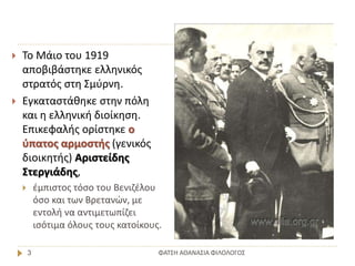 ΦΑΤΣΗ ΑΘΑΝΑΣΙΑ ΦΙΛΟΛΟΓΟΣ3
 Το Μάιο του 1919
αποβιβάστηκε ελληνικός
στρατός στη Σμύρνη.
 Εγκαταστάθηκε στην πόλη
και η ελληνική διοίκηση.
Επικεφαλής ορίστηκε ο
ύπατος αρμοστής (γενικός
διοικητής) Αριστείδης
Στεργιάδης,
 έμπιστος τόσο του Βενιζέλου
όσο και των Βρετανών, με
εντολή να αντιμετωπίζει
ισότιμα όλους τους κατοίκους.
 