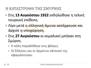 Η ΚΑΤΑΣΤΡΟΦΗ ΤΗΣ ΣΜΥΡΝΗΣ
ΦΑΤΣΗ ΑΘΑΝΑΣΙΑ ΦΙΛΟΛΟΓΟΣ30
 Στις 13 Αυγούστου 1922 εκδηλώθηκε η τελική
τουρκική επίθεση.
 Λίγο μετά η ελληνική άμυνα κατέρρευσε και
άρχισε η υποχώρηση.
 Στις 27 Αυγούστου οι κεμαλικοί μπήκαν στη
Σμύρνη.
 Η πόλη παραδόθηκε στις φλόγες
 Οι Έλληνες και οι Αρμένιοι κάτοικοί της
σφαγιάστηκαν.
 