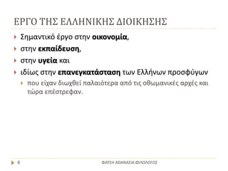 ΕΡΓΟ ΤΗΣ ΕΛΛΗΝΙΚΗΣ ΔΙΟΙΚΗΣΗΣ
ΦΑΤΣΗ ΑΘΑΝΑΣΙΑ ΦΙΛΟΛΟΓΟΣ6
 Σημαντικό έργο στην οικονομία,
 στην εκπαίδευση,
 στην υγεία και
 ιδίως στην επανεγκατάσταση των Ελλήνων προσφύγων
 που είχαν διωχθεί παλαιότερα από τις οθωμανικές αρχές και
τώρα επέστρεφαν.
 