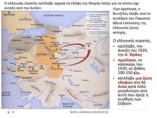 ΦΑΤΣΗ ΑΘΑΝΑΣΙΑ ΦΙΛΟΛΟΓΟΣ8
Ο ελληνικός στρατός,
 κατέλαβε, την
άνοιξη του 1920,
την Α. Θράκη
 προέλασε, το
καλοκαίρι του
1920, σε βάθος
100-150 χλμ.
 κατέλαβε μια ζώνη
εδαφών στη Μ.
Ασία κατά πολύ
μεγαλύτερη από
αυτή που όριζε η
συνθήκη των
Σεβρών.
Ο ελληνικός στρατός κατέλαβε αρχικά τα εδάφη της Μικράς Ασίας για τα οποία είχε
εντολή από την Αντάντ. Λίγο αργότερα, ο
Βενιζέλος έλαβε από το
συνέδριο του Παρισιού
άδεια επέκτασης της
ελληνικής ζώνης
κατοχής.
 