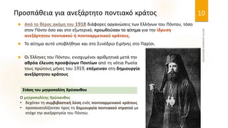 Προσπάθεια για ανεξάρτητο ποντιακό κράτος
 Από το θέρος ακόμη του 1918 διάφορες οργανώσεις των Ελλήνων του Πόντου, τόσο
στον Πόντο όσο και στο εξωτερικό, προωθούσαν το αίτημα για την ίδρυση
ανεξάρτητου ποντιακού ή ποντοαρμενικού κράτους.
 Το αίτημα αυτό υποβλήθηκε και στο Συνέδριο Ειρήνης στο Παρίσι.
10
 Οι Έλληνες του Πόντου, ενισχυμένοι αριθμητικά μετά την
αθρόα έλευση προσφύγων Ποντίων από τη νότια Ρωσία
τους πρώτους μήνες του 1919, επέμειναν στη δημιουργία
ανεξάρτητου κράτους
Ο μητροπολίτης Χρύσανθος
• δεχόταν τη συμβιβαστική λύση ενός ποντοαρμενικού κράτους
• προσανατολίζονταν προς τη δημιουργία ποντιακού στρατού με
στόχο την ανεξαρτησία του Πόντου.
Στάση του μητροπολίτη Χρύσανθου
 