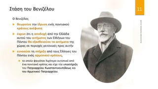 Στάση του Βενιζέλου
Ο Βενιζέλος
 θεωρούσε την ίδρυση ενός ποντιακού
κράτους ανέφικτη
 έκρινε ότι η αποδοχή από την Ελλάδα
αυτού του αιτήματος των Ελλήνων του
Πόντου θα εξασθενούσε τα αιτήματα της
χώρας σε περιοχές γειτονικές προς αυτήν
 ευνοούσε τη στήριξη από τους Έλληνες του
Πόντου ενός αρμενικού κράτους,
 το οποίο φαινόταν λιγότερο ουτοπικό από
ένα ποντιακό κράτος και είχε την υποστήριξη
του Πατριαρχείου Κωνσταντινουπόλεως και
του Αρμενικού Πατριαρχείου.
11
 