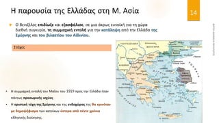 Η παρουσία της Ελλάδας στη Μ. Ασία
 Ο Βενιζέλος επιδίωξε και εξασφάλισε, σε μια άκρως ευνοϊκή για τη χώρα
διεθνή συγκυρία, τη συμμαχική εντολή για την κατάληψη από την Ελλάδα της
Σμύρνης και του βιλαετίου του Αϊδινίου.
14
• Η συμμαχική εντολή του Μαΐου του 1919 προς την Ελλάδα ήταν
πάντως προσωρινής ισχύος
• Η οριστική τύχη της Σμύρνης και της ενδοχώρας της θα κρινόταν
με δημοψήφισμα των κατοίκων ύστερα από πέντε χρόνια
ελληνικής διοίκησης.
Στόχος
 