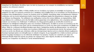 15
Διάγγελμα του Ελευθερίου Βενιζέλου προς τον λαό της Σμύρνης με την ευκαιρία της αποβίβασης των πρώτων
τμημάτων του ελληνικού στρατού
«Το πλήρωμα του χρόνου ήλθεν. Η Ελλάς εκλήθη υπό του Συνεδρίου της Ειρήνης να καταλάβη την Σμύρνην, ίνα
ασφαλίση την τάξιν. Οι ομογενείς εννοούσιν ότι η απόφασις αύτη ελήφθη διότι εν τη συνειδήσει των διευθυνόντων το
Συνέδρων είναι αποφασισμένη η ένωσις της Σμύρνης μετά της Ελλάδος. Διατελέσας μέχρι των Βαλκανικών Πολέμων
υπόδουλος υπό τον αυτόν σκληρότατον ζυγόν, εννοώ ποία αισθήματα χαράς θα πλημμυρίσουν σήμερον τας ψυχάς
των Ελλήνων της Μικρασίας. Την εκδήλωσιν των αισθημάτων τούτων δεν εννοώ, βεβαίως, να παρεμποδίσω. Αλλά
είμαι βέβαιος ότι η εκδήλωσις αύτη δεν θα λάβη ουδένα χαρακτήρα ούτε εχθρικότητος, ούτε υπεροψίας απέναντι
ουδενός των συνοίκων του πληθυσμού. Η εκδήλωσις της πλημμυρούσης χαράς ας συνοδευθή τουναντίον με
εκδήλωσιν των αδελφικών αισθημάτων προς τους συνοίκους πληθυσμούς. Ας δοθεί εις αυτούς να εννοήσουν ότι δεν
εορτάζομεν την κατάλυσιν ενός ζυγού, διά να υποκαταστήσωμεν εις αυτόν την ιδίαν ημών επικράτησιν επί βλάβη των
άλλων. Αλλά ότι η ελληνική ελευθερία θα φέρη προς όλους, ανεξαρτήτως φυλής και θρησκεύματος, την ισότητα και
την δικαιοσύνην. Εμπνέοντες εις πάπας τους συνοίκους πληθυσμούς την εμπιστοσύνην ταύτην, δεν μένομεν μόνον
πιστοί εις αυτήν την εθνικήν μας υπόστασιν, αλλά και εξυπηρετούμεν άριστα αυτά τα υπέρτατα εθνικά συμφέροντα.
Ιδιαιτέρα προσοχή πρέπει να επιδειχθή προς το ιταλικόν στοιχείον. Ας μη παροραθή ότι η Ιταλία συνήνεσε μετά των
λοιπών συμμάχων Δυνάμεων εις την ελληνικήν κατάληψιν της Σμύρνης. Γνωρίζω ότι η έκκλησίς μου προς την
Ελληνικήν Μικράν Ασίαν δεν γίνεται επί ματαίω και εύχομαι όπως, όσον τάχιστα, δυνηθώ να επισκεφθώ αυτήν,
κομιστής του ευαγγελίου της εθνικής δι' αυτήν αποκαταστάσεως».
 