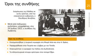  Επισημοποιήθηκε η τουρκική κυριαρχία στη Μικρά Ασία και στην Α. Θράκη,
 Παραχωρήθηκαν στην Τουρκία και η Ίμβρος με την Τένεδο.
 Αναγνωρίστηκε η κυριαρχία της Ιταλίας στα Δωδεκάνησα.
 Τα ελληνοτουρκικά σύνορα ορίστηκαν στον ποταμό Έβρο.
25
Όροι της συνθήκης
Εκπρόσωπος της Ελλάδας σε
αυτές ορίστηκε, από την
επαναστατική κυβέρνηση, ο
Ελευθέριος Βενιζέλος.
 Μετά από πολύμηνες
συζητήσεις υπογράφτηκε, στις
24 Ιουλίου 1923, η συνθήκη της
Λωζάννης
Όροι της συνθήκης
 
