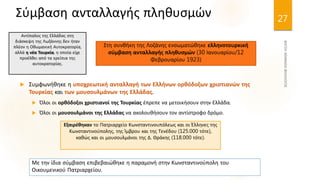 27
Σύμβαση ανταλλαγής πληθυσμών
 Συμφωνήθηκε η υποχρεωτική ανταλλαγή των Ελλήνων ορθόδοξων χριστιανών της
Τουρκίας και των μουσουλμάνων της Ελλάδας.
 Όλοι οι ορθόδοξοι χριστιανοί της Τουρκίας έπρεπε να μετοικήσουν στην Ελλάδα.
 Όλοι οι μουσουλμάνοι της Ελλάδας να ακολουθήσουν τον αντίστροφο δρόμο.
Στη συνθήκη της Λοζάνης ενσωματώθηκε ελληνοτουρκική
σύμβαση ανταλλαγής πληθυσμών (30 Ιανουαρίου/12
Φεβρουαρίου 1923)
Εξαιρέθηκαν το Πατριαρχείο Κωνσταντινουπόλεως και οι Έλληνες της
Κωνσταντινούπολης, της Ίμβρου και της Τενέδου (125.000 τότε),
καθώς και οι μουσουλμάνοι της Δ. Θράκης (118.000 τότε).
Αντίπαλος της Ελλάδας στη
διάσκεψη της Λωζάννης δεν ήταν
πλέον η Οθωμανική Αυτοκρατορία,
αλλά η νέα Τουρκία, η οποία είχε
προέλθει από τα ερείπια της
αυτοκρατορίας.
Με την ίδια σύμβαση επιβεβαιώθηκε η παραμονή στην Κωνσταντινούπολη του
Οικουμενικού Πατριαρχείου.
 