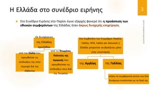 Η Ελλάδα στο συνέδριο ειρήνης
 Στο Συνέδριο Ειρήνης στο Παρίσι έγινε εξαρχής φανερό ότι η προάσπιση των
εθνικών συμφερόντων της Ελλάδας ήταν άκρως δυσχερής επιχείρηση.
3
Οι δυσχέρειες
της Ελλάδας
προήλθαν
από την Ιταλία που
προωθούσε τις
επιδιώξεις της στην
περιοχή διά της
Αλβανίας
από τις Ηνωμένες
Πολιτείες της
Αμερικής που
προωθούσαν τις
επιδιώξεις τους διά
της Τουρκίας
Στο Συμβούλιο των Συμμάχων (Αγγλία,
Γαλλία, ΗΠΑ, Ιταλία και Ιαπωνία) η
Ελλάδα μπορούσε να βασίζεται μόνο
στην υποστήριξη
της Αγγλίας της Γαλλίας
ενόσω τα συμφέροντα αυτών των δύο
δυνάμεων συνέπιπταν με τα δικά της.
 