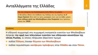 Ανταλλάγματα της Ελλάδας
Η ελληνική συμμετοχή στη συμμαχική εκστρατεία εναντίον των Μπολσεβίκων
έστρεψε την οργή των τελευταίων εναντίον των ελληνικών κοινοτήτων της
νότιας Ρωσίας, οι οποίες πλήρωσαν βαρύτατο τίμημα:
 πολλοί Έλληνες έπεσαν θύματα των Μπολσεβίκων
 πολλοί περισσότεροι κατέφυγαν πρόσφυγες στην Ελλάδα και στον Πόντο.
6
Ο Βενιζέλος έθεσε στη διάθεση της Γαλλίας και της Αγγλίας το Α'
Σώμα Στρατού (δύο από τις τρεις μεραρχίες του), για να λάβει μέρος
στον πόλεμο κατά των Μπολσεβίκων στην Ουκρανία τους πρώτους
μήνες του 1919.
Για την ενίσχυση της διαπραγματευτικής θέσης της χώρας
Συνέπειες
 