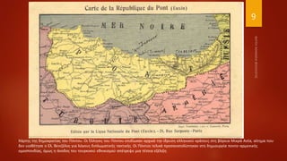 9
Χάρτης της δημοκρατίας του Πόντου. Οι Έλληνες του Πόντου επιδίωκαν αρχικά την ίδρυση ελληνικού κράτους στη βόρεια Μικρά Ασία, αίτημα που
δεν υιοθέτησε ο Ελ. Βενιζέλος για λόγους διπλωματικής τακτικής. Οι Πόντιοι τελικά προσανατολίστηκαν στη δημιουργία ποντο-αρμενικής
ομοσπονδίας, όμως η άνοδος του τουρκικού εθνικισμού απέτρεψε μια τέτοια εξέλιξη.
 
