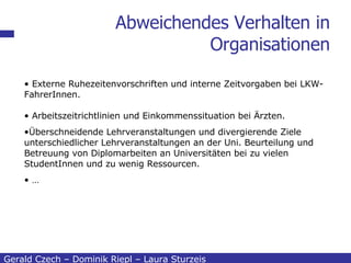 Abweichendes Verhalten in Organisationen Gerald Czech – Dominik Riepl – Laura Sturzeis Externe Ruhezeitenvorschriften und interne Zeitvorgaben bei LKW-FahrerInnen. Arbeitszeitrichtlinien und Einkommenssituation bei Ärzten.   Überschneidende Lehrveranstaltungen und divergierende Ziele unterschiedlicher Lehrveranstaltungen an der Uni. Beurteilung und Betreuung von Diplomarbeiten an Universitäten bei zu vielen StudentInnen und zu wenig Ressourcen. … 