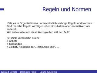 Regeln und Normen Gerald Czech – Dominik Riepl – Laura Sturzeis Gibt es in Organisationen unterschiedlich wichtige Regeln und Normen. Sind manche Regeln wichtiger, eher einzuhalten oder normativer, als andere? Wie entwickeln sich diese Wertigkeiten mit der Zeit? Beispiel: katholische Kirche Gebote Todsünden Zölibat, Heiligkeit der „Institution Ehe“, … 