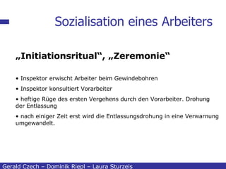 Sozialisation eines Arbeiters Gerald Czech – Dominik Riepl – Laura Sturzeis „ Initiationsritual“, „Zeremonie“   Inspektor erwischt Arbeiter beim Gewindebohren Inspektor konsultiert Vorarbeiter  heftige Rüge des ersten Vergehens durch den Vorarbeiter. Drohung der Entlassung nach einiger Zeit erst wird die Entlassungsdrohung in eine Verwarnung umgewandelt. 
