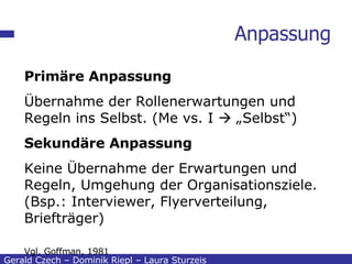 Anpassung Gerald Czech – Dominik Riepl – Laura Sturzeis Primäre Anpassung Übernahme der Rollenerwartungen und Regeln ins Selbst. (Me vs. I    „Selbst“) Sekundäre Anpassung Keine Übernahme der Erwartungen und Regeln, Umgehung der Organisationsziele. (Bsp.: Interviewer, Flyerverteilung, Briefträger) Vgl. Goffman, 1981 
