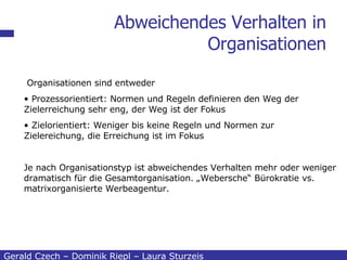 Abweichendes Verhalten in Organisationen Gerald Czech – Dominik Riepl – Laura Sturzeis Organisationen sind entweder Prozessorientiert: Normen und Regeln definieren den Weg der Zielerreichung sehr eng, der Weg ist der Fokus Zielorientiert: Weniger bis keine Regeln und Normen zur Zielereichung, die Erreichung ist im Fokus Je nach Organisationstyp ist abweichendes Verhalten mehr oder weniger dramatisch für die Gesamtorganisation. „Webersche“ Bürokratie vs. matrixorganisierte Werbeagentur. 