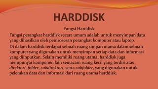 HARDDISK
Fungsi Harddisk
Fungsi perangkat harddisk secara umum adalah untuk menyimpan data
yang dihasilkan oleh pemrosesan perangkat komputer atau laptop.
Di dalam harddisk terdapat sebuah ruang simpan utama dalam sebuah
komputer yang digunakan untuk menyimpan setiap data dan informasi
yang diinputkan. Selain memiliki ruang utama, harddisk juga
mempunyai komponen lain semacam ruang kecil yang terdiri atas
direktori, folder, subdirektori, serta subfolder, yang digunakan untuk
peletakan data dan informasi dari ruang utama harddisk.
 