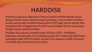 HARDDISK
Harddisk yang akan digunakan harus di partisi terlebih dahulu sesuai
dengan format sistem operasi yang di gunakan, contoh dalam windows
format partisi pada hardisk biasanya jenis NTFS agar sistem operasi bisa
mengenali dan menggunakan hardisk sesuai dengan format yang sesuai
dengan sistem operasi tersebut.
Terdapat dua macam, harddisk yaitu ATA dan SATA . Perbedaan
keduanya terletak pada socket kabelnya pada ATA cenderung lebih besar
sedangkan pada SATA itu kabel nya kecil dan biasanya sudah terpasang
di hardisk dan motherboard masa kini.
 