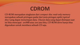 CDROM
CD-ROM merupakan singkatan dari compact disc read-only memory
merupakan sebuah priringan padat dari jenis piringan optik (optical
disc) yang dapat menyimpan data. Ukuran data yang dapat disimpan saat
ini bisa mencapai 700MB atau 700 juta bita, CD-ROM drive hanya bisa
digunakan untuk membaca sebuah CD saja.
 