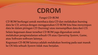 CDROM
Fungsi CD-ROM
CD ROM berfungsi untuk membaca data CD dan melakukan burning
data ke CD, artinya dengan menggunakan CD ROM kita bisa menyimpan
data ke dalam piringan CD (burning) atau menampilkan data dari CD.
Selain kegunaan dasar tersebut CD ROM juga digunakan untuk
melakukan penginstalasian sebuah OS atau Operating System, Game,
atau Software-software lainnya.
Kegunaan CD-ROM lainnya adalah melakukan booting pada saat masuk
ke OS bila sebuah System tidak mau berjalan.
 