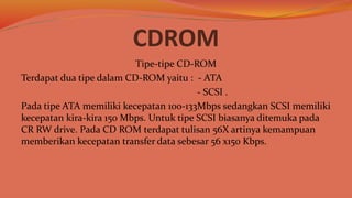 CDROM
Tipe-tipe CD-ROM
Terdapat dua tipe dalam CD-ROM yaitu : - ATA
- SCSI .
Pada tipe ATA memiliki kecepatan 100-133Mbps sedangkan SCSI memiliki
kecepatan kira-kira 150 Mbps. Untuk tipe SCSI biasanya ditemuka pada
CR RW drive. Pada CD ROM terdapat tulisan 56X artinya kemampuan
memberikan kecepatan transfer data sebesar 56 x150 Kbps.
 