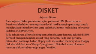 DISKET
Sejarah Disket
Awal sejarah disket pada tahun 1967, pada saat IBM (International
Bussiness Machines) menugaskan devisi media penyimpanannya untuk
menciptakan sebuah system yang sederhana untuk meloading microcode
kedalam mainframe 370.
Pada tahun 1971, dibawah pimpinan Alan shugart dan para teknisi di IBM
berhasil mengembangkan disket yang pertama. Pada saat pertama
ditemukan namanya bukan floppy disk, melainkan memory disk. Floppy
disk diambil dari kata “floppy” yang berarti fleksibel, muncul karena
memory disk tersebut yang sangat fleksibel.
 