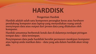 HARDDISK
Pengertian Hardisk
Hardisk adalah salah satu komponen perangkat keras atau hardware
pendukung komputer atau laptop yang menyediakan ruang untuk
menyimpan data atau output dari proses data yang dilakukan oleh
komputer.
Hardisk umumnya berbentuk kotak dan di dalamnya terdapat piringan
tempat data – data tersimpan.
Penyimpanan data pada harddisk bersifat permanen meskipun komputer
atau laptop anda matikan data – data yang ada dalam hardisk akan tetap
ada.
 
