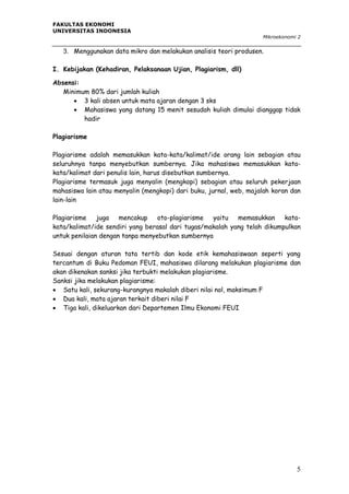 FAKULTAS EKONOMI
UNIVERSITAS INDONESIA
Mikroekonomi 2

3. Menggunakan data mikro dan melakukan analisis teori produsen.
I. Kebijakan (Kehadiran, Pelaksanaan Ujian, Plagiarism, dll)
Absensi:
Minimum 80% dari jumlah kuliah
 3 kali absen untuk mata ajaran dengan 3 sks
 Mahasiswa yang datang 15 menit sesudah kuliah dimulai dianggap tidak
hadir
Plagiarisme
Plagiarisme adalah memasukkan kata-kata/kalimat/ide orang lain sebagian atau
seluruhnya tanpa menyebutkan sumbernya. Jika mahasiswa memasukkan katakata/kalimat dari penulis lain, harus disebutkan sumbernya.
Plagiarisme termasuk juga menyalin (mengkopi) sebagian atau seluruh pekerjaan
mahasiswa lain atau menyalin (mengkopi) dari buku, jurnal, web, majalah koran dan
lain-lain
Plagiarisme
juga
mencakup
oto-plagiarisme
yaitu
memasukkan
katakata/kalimat/ide sendiri yang berasal dari tugas/makalah yang telah dikumpulkan
untuk penilaian dengan tanpa menyebutkan sumbernya
Sesuai dengan aturan tata tertib dan kode etik kemahasiswaan seperti yang
tercantum di Buku Pedoman FEUI, mahasiswa dilarang melakukan plagiarisme dan
akan dikenakan sanksi jika terbukti melakukan plagiarisme.
Sanksi jika melakukan plagiarisme:
 Satu kali, sekurang-kurangnya makalah diberi nilai nol, maksimum F
 Dua kali, mata ajaran terkait diberi nilai F
 Tiga kali, dikeluarkan dari Departemen Ilmu Ekonomi FEUI

5

 