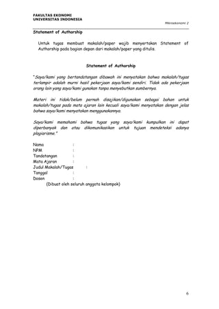 FAKULTAS EKONOMI
UNIVERSITAS INDONESIA
Mikroekonomi 2

Statement of Authorship
Untuk tugas membuat makalah/paper wajib menyertakan Statement of
Authorship pada bagian depan dari makalah/paper yang ditulis.

Statement of Authorship
“Saya/kami yang bertandatangan dibawah ini menyatakan bahwa makalah/tugas

terlampir adalah murni hasil pekerjaan saya/kami sendiri. Tidak ada pekerjaan
orang lain yang saya/kami gunakan tanpa menyebutkan sumbernya.
Materi ini tidak/belum pernah disajikan/digunakan sebagai bahan untuk
makalah/tugas pada mata ajaran lain kecuali saya/kami menyatakan dengan jelas
bahwa saya/kami menyatakan menggunakannya.
Saya/kami memahami bahwa tugas yang saya/kami kumpulkan ini dapat
diperbanyak dan atau dikomunikasikan untuk tujuan mendeteksi adanya
plagiarisme.”
Nama
:
NPM
:
Tandatangan
:
Mata Ajaran
:
Judul Makalah/Tugas
:
Tanggal
:
Dosen
:
(Dibuat oleh seluruh anggota kelompok)

6

 