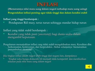 INFLASIINFLASI
(Menurunnya nilai mata uang dalam negeri terhadap mata uang asing)(Menurunnya nilai mata uang dalam negeri terhadap mata uang asing)
Pengendalian inflasi penting agar tidak tinggi dan dalam kondisi stabil
Inflasi yang tinggi berdampak :
• Pendapatan Riil masy. terus turun sehingga standar hidup turun
Inflasi yang tidak stabil berdampak :
• Kondisi yang tidak pasti (Kondisi yang tidak pasti (uncertaintyuncertainty) bagi dunia usaha dalam) bagi dunia usaha dalam
mengambil keputusanmengambil keputusan..
Pengalaman menunjukkan inflasi yang tidak stabil mengakibatkan masy. Kesulitan dlm
berkonsumsi, berinvestasi, dan berproduksi. Akibat selanjutnya ‘menurunkan
pertumbuhan ekonomi’
Jika tingkat inflasi dalam negeri lebih tinggi dari negara lain, dampaknya:Jika tingkat inflasi dalam negeri lebih tinggi dari negara lain, dampaknya:
• Tingkat suku bunga domestik riil menjadi tidak kompetitif dan memberikanTingkat suku bunga domestik riil menjadi tidak kompetitif dan memberikan
tekanan pada nilai mata uang dalam negeritekanan pada nilai mata uang dalam negeri
 
