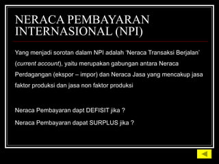 NERACA PEMBAYARAN
INTERNASIONAL (NPI)
Yang menjadi sorotan dalam NPI adalah ‘Neraca Transaksi Berjalan’Yang menjadi sorotan dalam NPI adalah ‘Neraca Transaksi Berjalan’
((current accountcurrent account), yaitu merupakan gabungan antara Neraca), yaitu merupakan gabungan antara Neraca
Perdagangan (ekspor – impor) dan Neraca Jasa yang mencakup jasaPerdagangan (ekspor – impor) dan Neraca Jasa yang mencakup jasa
faktor produksi dan jasa non faktor produksifaktor produksi dan jasa non faktor produksi
Neraca Pembayaran dapt DEFISIT jika ?Neraca Pembayaran dapt DEFISIT jika ?
Neraca Pembayaran dapat SURPLUS jika ?Neraca Pembayaran dapat SURPLUS jika ?
 