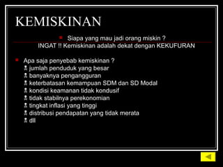 KEMISKINAN
 Siapa yang mau jadi orang miskin ?
INGAT !! Kemiskinan adalah dekat dengan KEKUFURAN
 Apa saja penyebab kemiskinan ?
 jumlah penduduk yang besar
 banyaknya pengangguran
 keterbatasan kemampuan SDM dan SD Modal
 kondisi keamanan tidak kondusif
 tidak stabilnya perekonomian
 tingkat inflasi yang tinggi
 distribusi pendapatan yang tidak merata
 dll
 