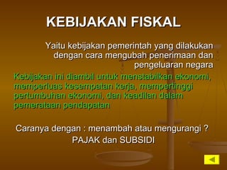 KEBIJAKAN FISKALKEBIJAKAN FISKAL
Yaitu kebijakan pemerintah yang dilakukanYaitu kebijakan pemerintah yang dilakukan
dengan cara mengubah penerimaan dandengan cara mengubah penerimaan dan
pengeluaran negarapengeluaran negara
Kebijakan ini diambil untuk menstabilkan ekonomi,Kebijakan ini diambil untuk menstabilkan ekonomi,
memperluas kesempatan kerja, mempertinggimemperluas kesempatan kerja, mempertinggi
pertumbuhan ekonomi, dan keadilan dalampertumbuhan ekonomi, dan keadilan dalam
pemerataan pendapatanpemerataan pendapatan
Caranya dengan : menambah atau mengurangi ?Caranya dengan : menambah atau mengurangi ?
PAJAK dan SUBSIDIPAJAK dan SUBSIDI
 