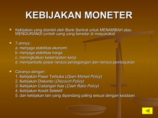 KEBIJAKAN MONETERKEBIJAKAN MONETER
 Kebijakan yang diambil oleh Bank Sentral untuk MENAMBAH atauKebijakan yang diambil oleh Bank Sentral untuk MENAMBAH atau
MENGURANGI jumlah uang yang beredar di masyarakatMENGURANGI jumlah uang yang beredar di masyarakat
 7-annya :7-annya :
a. menjaga stabilitas ekonomia. menjaga stabilitas ekonomi
b. menjaga stabilitas hargab. menjaga stabilitas harga
c. meningkatkan kesempatan kerjac. meningkatkan kesempatan kerja
d. memperbaiki posisi neraca perdagangan dan neraca pembayarand. memperbaiki posisi neraca perdagangan dan neraca pembayaran
 Caranya dengan :Caranya dengan :
1. Kebijakan Pasar Terbuka (1. Kebijakan Pasar Terbuka (Open Market PolicyOpen Market Policy))
2. Kebijakan Diskonto (2. Kebijakan Diskonto (Discount PolicyDiscount Policy))
3. Kebijakan Cadangan Kas (3. Kebijakan Cadangan Kas (Cash Ratio PolicyCash Ratio Policy))
4. Kebijakan Kredit Selektif4. Kebijakan Kredit Selektif
5. dan kebijakan lain yang dipandang paling sesuai dengan keadaan5. dan kebijakan lain yang dipandang paling sesuai dengan keadaan
 
