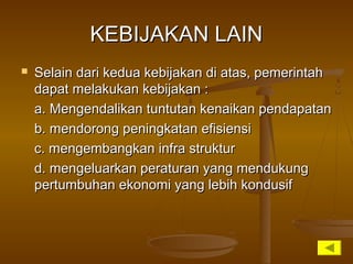 KEBIJAKAN LAINKEBIJAKAN LAIN
 Selain dari kedua kebijakan di atas, pemerintahSelain dari kedua kebijakan di atas, pemerintah
dapat melakukan kebijakan :dapat melakukan kebijakan :
a. Mengendalikan tuntutan kenaikan pendapatana. Mengendalikan tuntutan kenaikan pendapatan
b. mendorong peningkatan efisiensib. mendorong peningkatan efisiensi
c. mengembangkan infra strukturc. mengembangkan infra struktur
d. mengeluarkan peraturan yang mendukungd. mengeluarkan peraturan yang mendukung
pertumbuhan ekonomi yang lebih kondusifpertumbuhan ekonomi yang lebih kondusif
 