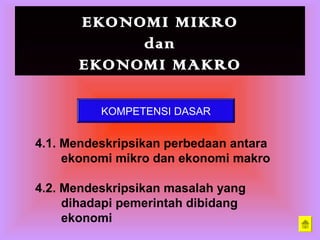 EKONOMI MIKRO
dan
EKONOMI MAKRO
KOMPETENSI DASAR
4.1. Mendeskripsikan perbedaan antara
ekonomi mikro dan ekonomi makro
4.2. Mendeskripsikan masalah yang
dihadapi pemerintah dibidang
ekonomi
 