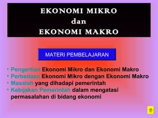 EKONOMI MIKRO
dan
EKONOMI MAKRO
MATERI PEMBELAJARAN
• Pengertian Ekonomi Mikro dan Ekonomi Makro
• Perbedaan Ekonomi Mikro dengan Ekonomi Makro
• Masalah yang dihadapi pemerintah
• Kebijakan Pemerintah dalam mengatasi
permasalahan di bidang ekonomi
 
