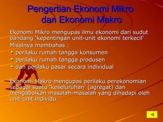 Pengertian Ekonomi MikroPengertian Ekonomi Mikro
dan Ekonomi Makrodan Ekonomi Makro
Ekonomi Mikro mengupas ilmu ekonomi dari sudutEkonomi Mikro mengupas ilmu ekonomi dari sudut
pandang ‘kepentingan unit-unit ekonomi terkecil’pandang ‘kepentingan unit-unit ekonomi terkecil’
Misalnya membahas :Misalnya membahas :
perilaku rumah tangga konsumenperilaku rumah tangga konsumen
perilaku rumah tangga produsenperilaku rumah tangga produsen
dan perilaku pasar secara individualdan perilaku pasar secara individual
Ekonomi Makro mengupas perilaku perekonomianEkonomi Makro mengupas perilaku perekonomian
sebagai suatu ‘keseluruhan’ (agregat) dansebagai suatu ‘keseluruhan’ (agregat) dan
mengabaikan masalah-masalah yang dihadapi olehmengabaikan masalah-masalah yang dihadapi oleh
unit-unit individu.unit-unit individu.
 