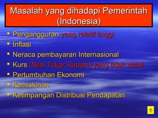 Masalah yang dihadapi PemerintahMasalah yang dihadapi Pemerintah
(Indonesia)(Indonesia)
 PengangguranPengangguran yang relatif tinggiyang relatif tinggi
 InflasiInflasi
 NeracaNeraca pembayaranpembayaran InternasionalInternasional
 KursKurs (Nilai Tukar Rupiah) yang tidak stabil(Nilai Tukar Rupiah) yang tidak stabil
 PertumbuhanPertumbuhan EkonomiEkonomi
 KemiskinanKemiskinan
 KetimpanganKetimpangan DistribusiDistribusi PendapatanPendapatan
 