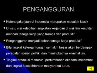 PENGANGGURANPENGANGGURAN
 Ketenagakerjaan di Indonesia merupakan masalah klasikKetenagakerjaan di Indonesia merupakan masalah klasik
 Di satu sisi kelebihan angkatan kerja dan di sisi lain kesulitanDi satu sisi kelebihan angkatan kerja dan di sisi lain kesulitan
mencari tenaga kerja yang trampil dan produktifmencari tenaga kerja yang trampil dan produktif
 Pengangguran menjadi beban tenaga kerja produktifPengangguran menjadi beban tenaga kerja produktif
 Bila tingkat ketergantungan semakin besar akan berdampakBila tingkat ketergantungan semakin besar akan berdampak
persoalan sosial, politik, dan meningkatnya kriminalitas.persoalan sosial, politik, dan meningkatnya kriminalitas.
 Tingkat produksi menurun, pertumbuhan ekonomi melambatTingkat produksi menurun, pertumbuhan ekonomi melambat
dan tingkat kesejahteraan masyarakat turun.dan tingkat kesejahteraan masyarakat turun.
 
