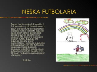 NESKA FUTBOLARIA Bazen behin neska futbolari bat futbola asko gustatzen zitzaiona.  Egun batean futbolera jolastea erabaki zuen eta beste lagunek ezetz esan zioten. Bera neska zenez lagunek ez zioten utzi jolasten eta gainera txarra zela esaten zuten.  Egunak eta egunak pasatu  zituen entrenatzen. Hurrengo egunean eskolara joan zen eta futbolera jolastu zen bera bakarrik. Lagunek futbolera jolasten ikusi zutenean harrituta gelditu ziren.  Orduan neska izan arren jolasten utzi zioten. Kattalin 
