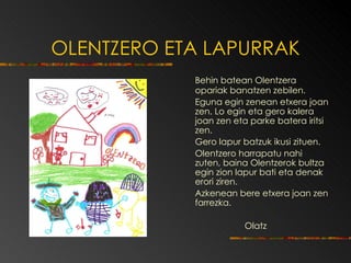 OLENTZERO ETA LAPURRAK   Behin batean Olentzera opariak banatzen zebilen. Eguna egin zenean etxera joan zen.   Lo egin eta gero kalera joan zen eta parke batera iritsi zen.   Gero lapur batzuk ikusi zituen. Olentzero harrapatu nahi zuten, bain a  Olentzerok   bultza egin zion lapur bati  eta  denak erori ziren. Azkenean bere etxera joan zen farrezka. Olatz   