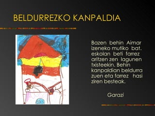 BELDURREZKO KANPALDIA Bazen  behin  Aimar izeneko mutiko  bat. eskolan  beti  farrez aritzen zen  lagunen txisteekin.  Behin kanpaldian beldurra zuen   eta farrez  hasi   ziren   besteak. Garazi 