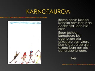 KARNOTAUROA Bazen behin Udabe izeneko herri bat.  Han Ander eta Joan bizi ziren.  Egun batean karnotauro bat agertu zen eta eskapatu egin ziren. Karnotauroa beraien etxera joan zen eta dena apurtu zuen. Iker 
