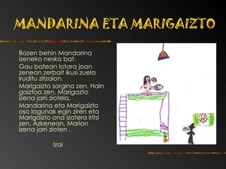 MANDARINA ETA MARIGAIZTO Bazen behin Mandarina izeneko neska bat. Gau batean lotara joan zenean zerbait ikusi zuela iruditu zitzaion. Marigaizto sorgina zen.  Hain gaiztoa zen, Marigazto izena jarri ziotela. Mandarina eta Marigaizto oso lagunak egin ziren eta Marigaizto ona izatera iritsi zen. Azkenean, Marion izena jarri zioten . Izai 