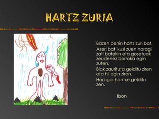 HARTZ ZURIA   Bazen behin hartz zuri bat.  Azeri bat ikusi zuen haragi zati batekin eta gosetuak zeudenez borroka egin zuten.  Biak zaurituta gelditu ziren eta hil egin ziren.  Haragia hantxe gelditu zen. Ibon 