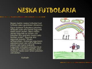 NESKA FUTBOLARIA Bazen behin neska futbolari bat futbola asko gustatzen zitzaiona.  Egun batean futbolera jolastea erabaki zuen eta beste lagunek ezetz esan zioten. Bera neska zenez lagunek ez zioten utzi jolasten eta gainera txarra zela esaten zuten.  Egunak eta egunak pasatu  zituen entrenatzen. Hurrengo egunean eskolara joan zen eta futbolera jolastu zen bera bakarrik. Lagunek futbolera jolasten ikusi zutenean harrituta gelditu ziren.  Orduan neska izan arren jolasten utzi zioten. Kattalin 