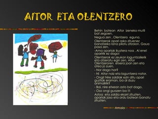 AITOR  ETA OLENTZERO Behin  batean  Aitor  izeneko mutil  bat   zegoen. Negua zen , Olentzero  eguna.  Olentzerok opari asko zituenez   banatzeko lana   pilatu zitzaion.  Gaua pasa zen. - Ama opariak ikustera noa . Ai ene!   o paririk ez dago! Olentzerok ez zeukan laguntzailerik eta atzeratu   egin zen. Aitor Olentzeroren  etxera joan zen eta   atea jo zuen. -  Nor dago hor? - Ni  Aitor naiz eta laguntzera nator. - Ongi! Nire zaldiak ezin ditu opari guztiak   eraman, ba al duzu animalirik? - Bai, nire etxean asto bat dago. - Oso ongi guazen ba !!!  Astoa  eta zaldia ekarri zituzten, opariak jaso eta   ordu batean banatu zituzten. Amaia 