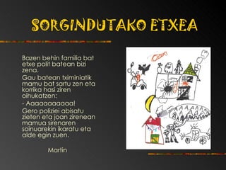 SORGINDUTAKO ETXEA Bazen behin familia bat etxe polit batean bizi  zena.  Gau batean tximiniatik mamu bat sartu zen eta korrika hasi ziren oihukatzen:  - Aaaaaaaaaaa!  Gero poliziei abisatu zieten eta joan zirenean mamua sirenaren soinuarekin ikaratu eta alde egin zuen. Martin 