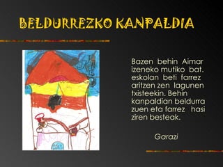 BELDURREZKO KANPALDIA Bazen  behin  Aimar izeneko mutiko  bat. eskolan  beti  farrez aritzen zen  lagunen txisteekin.  Behin kanpaldian beldurra zuen   eta farrez  hasi   ziren   besteak. Garazi 